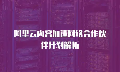 阿里云内容加速网络合作伙伴计划解析