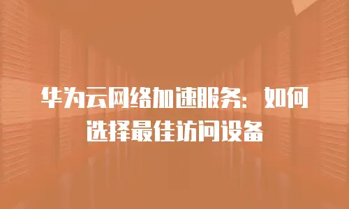 华为云网络加速服务：如何选择最佳访问设备