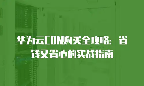 华为云CDN购买全攻略：省钱又省心的实战指南