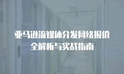 亚马逊流媒体分发网络报价全解析与实战指南