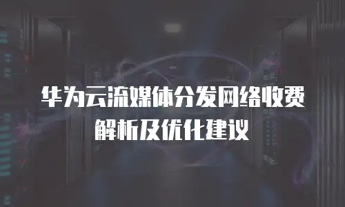华为云流媒体分发网络收费解析及优化建议