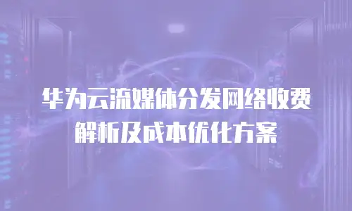 华为云流媒体分发网络收费解析及成本优化方案