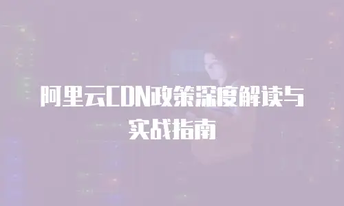 阿里云CDN政策深度解读与实战指南
