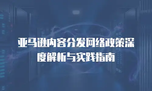 亚马逊内容分发网络政策深度解析与实践指南