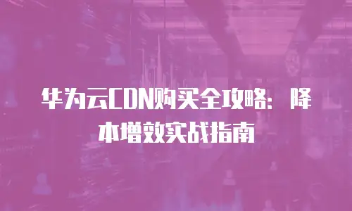 华为云CDN购买全攻略：降本增效实战指南