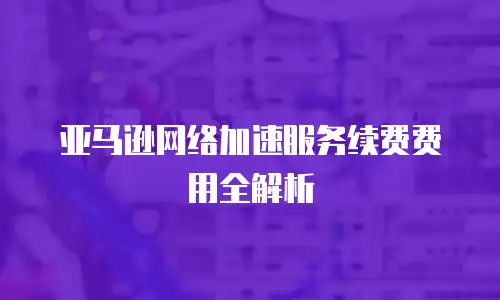 亚马逊网络加速服务续费费用全解析