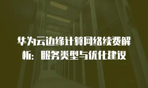 华为云边缘计算网络续费解析：服务类型与优化建议