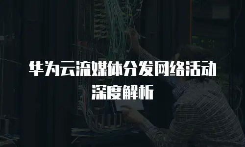 华为云流媒体分发网络活动深度解析