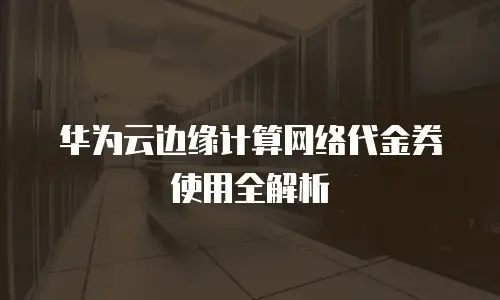 华为云边缘计算网络代金券使用全解析
