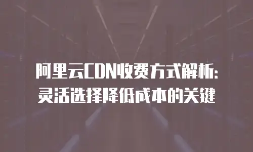 阿里云CDN收费方式解析：灵活选择降低成本的关键
