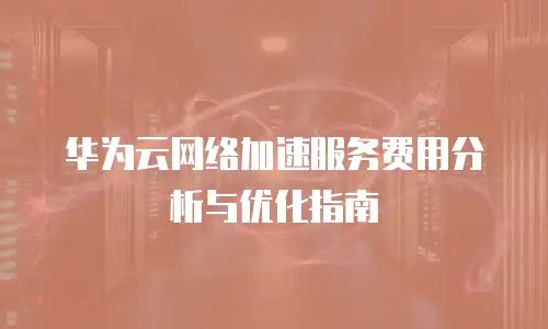 华为云网络加速服务费用分析与优化指南