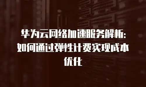 华为云网络加速服务解析：如何通过弹性计费实现成本优化