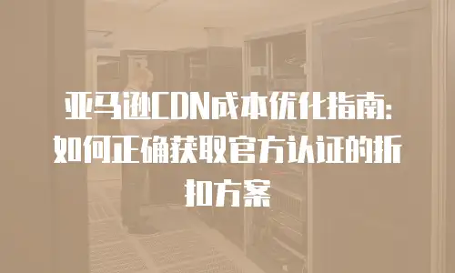 亚马逊CDN成本优化指南：如何正确获取官方认证的折扣方案