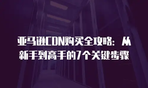 亚马逊CDN购买全攻略：从新手到高手的7个关键步骤