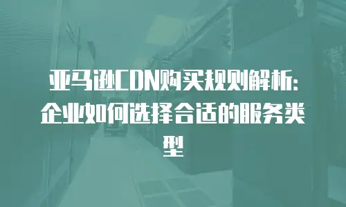 亚马逊CDN购买规则解析：企业如何选择合适的服务类型