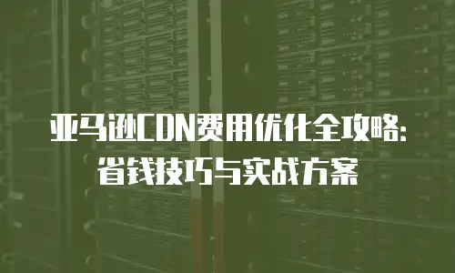 亚马逊CDN费用优化全攻略：省钱技巧与实战方案