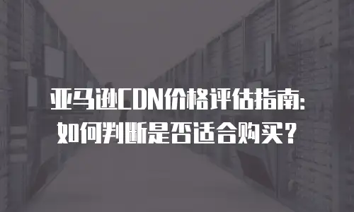 亚马逊CDN价格评估指南：如何判断是否适合购买？