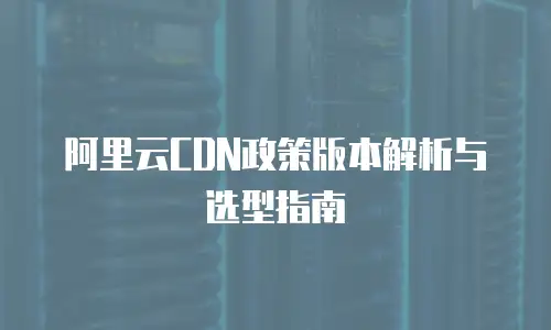 阿里云CDN政策版本解析与选型指南