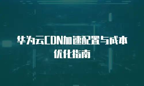 华为云CDN加速配置与成本优化指南