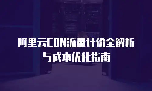 阿里云CDN流量计价全解析与成本优化指南