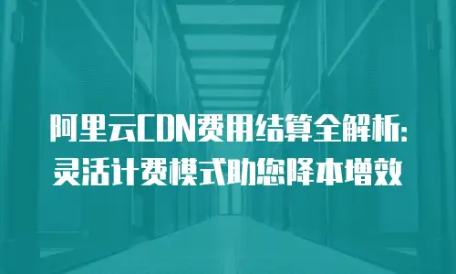 阿里云CDN费用结算全解析：灵活计费模式助您降本增效