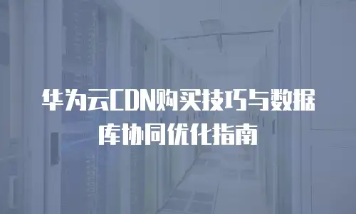 华为云CDN购买技巧与数据库协同优化指南
