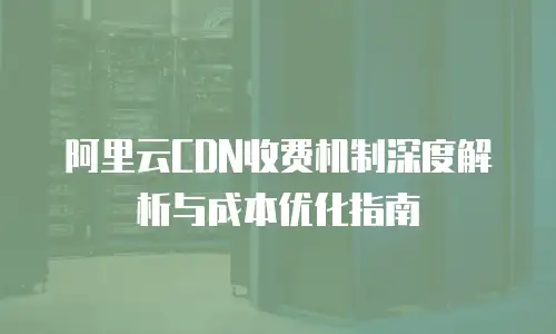 阿里云CDN收费机制深度解析与成本优化指南