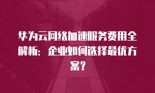 华为云网络加速服务费用全解析：企业如何选择最优方案？