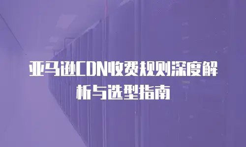 亚马逊CDN收费规则深度解析与选型指南