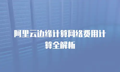 阿里云边缘计算网络费用计算全解析