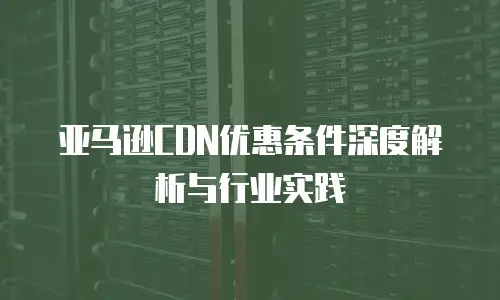 亚马逊CDN优惠条件深度解析与行业实践