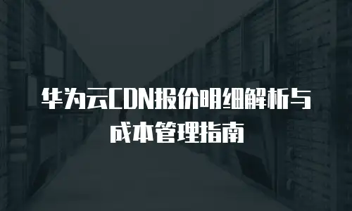 华为云CDN报价明细解析与成本管理指南