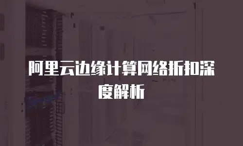 阿里云边缘计算网络折扣深度解析