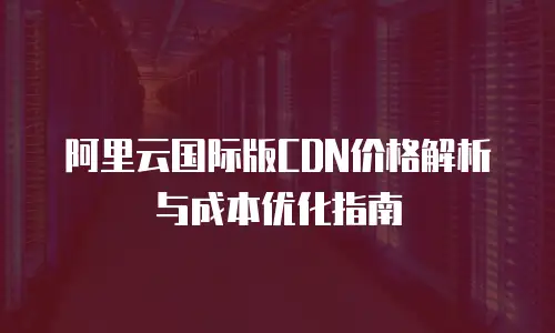 阿里云国际版CDN价格解析与成本优化指南