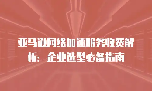 亚马逊网络加速服务收费解析：企业选型必备指南