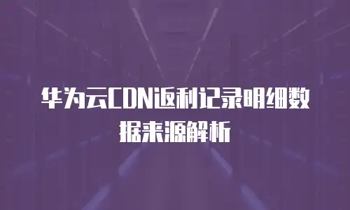 华为云CDN返利记录明细数据来源解析