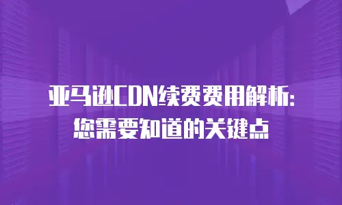 亚马逊CDN续费费用解析：您需要知道的关键点