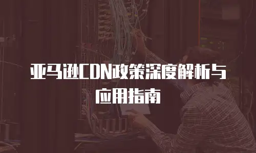 亚马逊CDN政策深度解析与应用指南