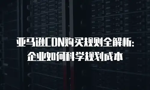 亚马逊CDN购买规则全解析：企业如何科学规划成本