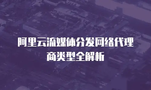 阿里云流媒体分发网络代理商类型全解析