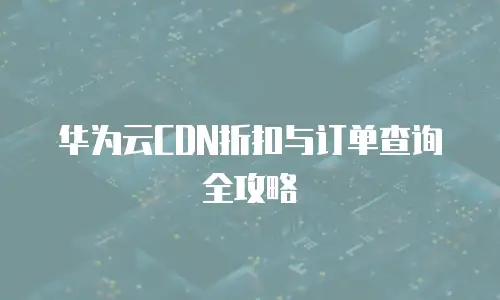 华为云CDN折扣与订单查询全攻略