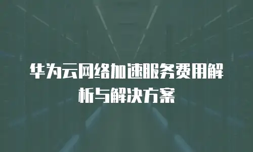 华为云网络加速服务费用解析与解决方案