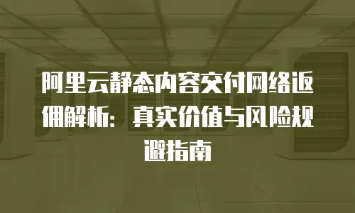 阿里云静态内容交付网络返佣解析：真实价值与风险规避指南