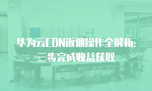 华为云CDN返佣操作全解析：三步完成收益获取
