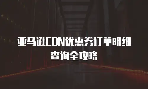 亚马逊CDN优惠券订单明细查询全攻略