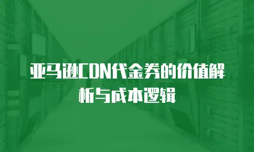 亚马逊CDN代金券的价值解析与成本逻辑