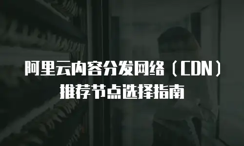 阿里云内容分发网络（CDN）推荐节点选择指南