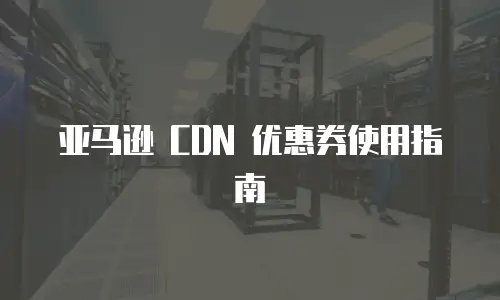 亚马逊 CDN 优惠券使用指南