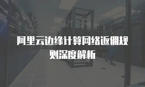 阿里云边缘计算网络返佣规则深度解析