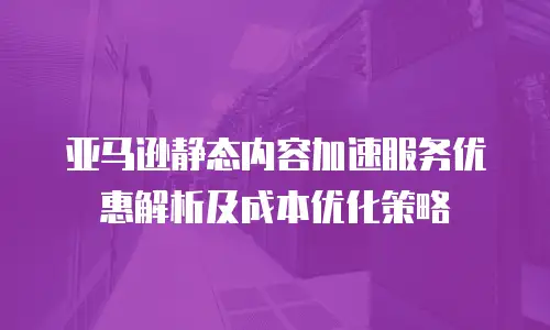 亚马逊静态内容加速服务优惠解析及成本优化策略